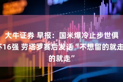 大牛证券 早报：国米爆冷止步世俱杯16强 劳塔罗赛后发话“不想留的就走”