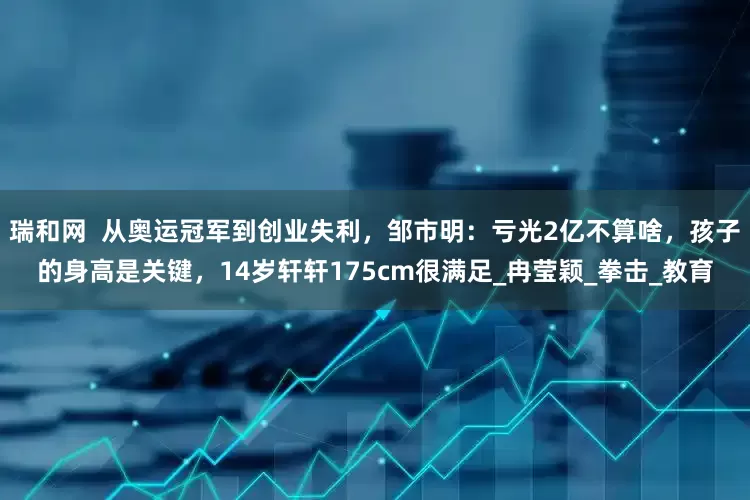瑞和网  从奥运冠军到创业失利，邹市明：亏光2亿不算啥，孩子的身高是关键，14岁轩轩175cm很满足_冉莹颖_拳击_教育