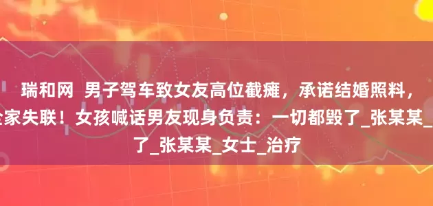瑞和网  男子驾车致女友高位截瘫，承诺结婚照料，3个月后全家失联！女孩喊话男友现身负责：一切都毁了_张某某_女士_治疗