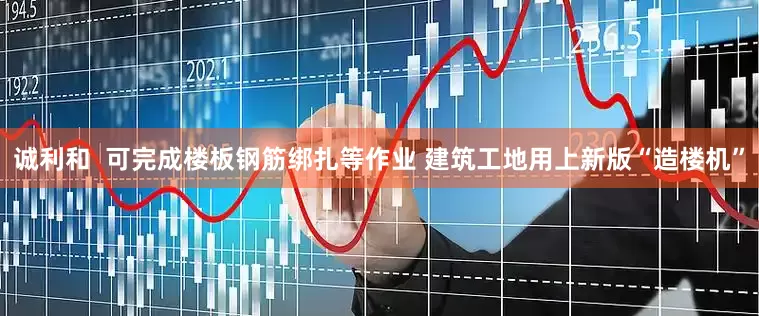 诚利和  可完成楼板钢筋绑扎等作业 建筑工地用上新版“造楼机”