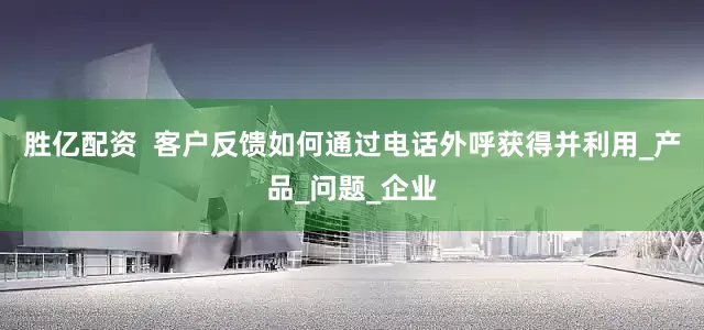 胜亿配资  客户反馈如何通过电话外呼获得并利用_产品_问题_企业