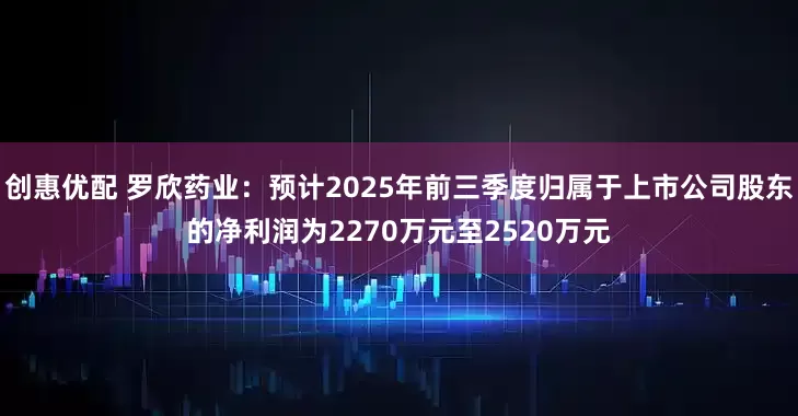 创惠优配 罗欣药业：预计2025年前三季度归属于上市公司股东的净利润为2270万元至2520万元