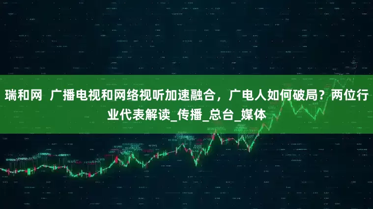 瑞和网  广播电视和网络视听加速融合，广电人如何破局？两位行业代表解读_传播_总台_媒体