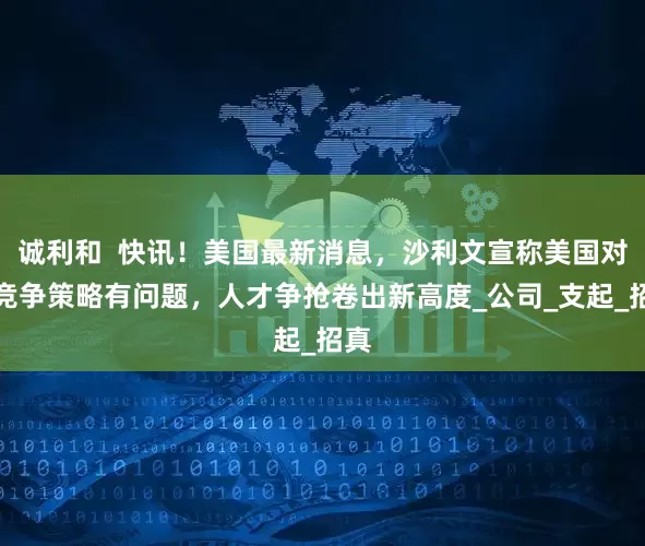 诚利和  快讯！美国最新消息，沙利文宣称美国对华竞争策略有问题，人才争抢卷出新高度_公司_支起_招真