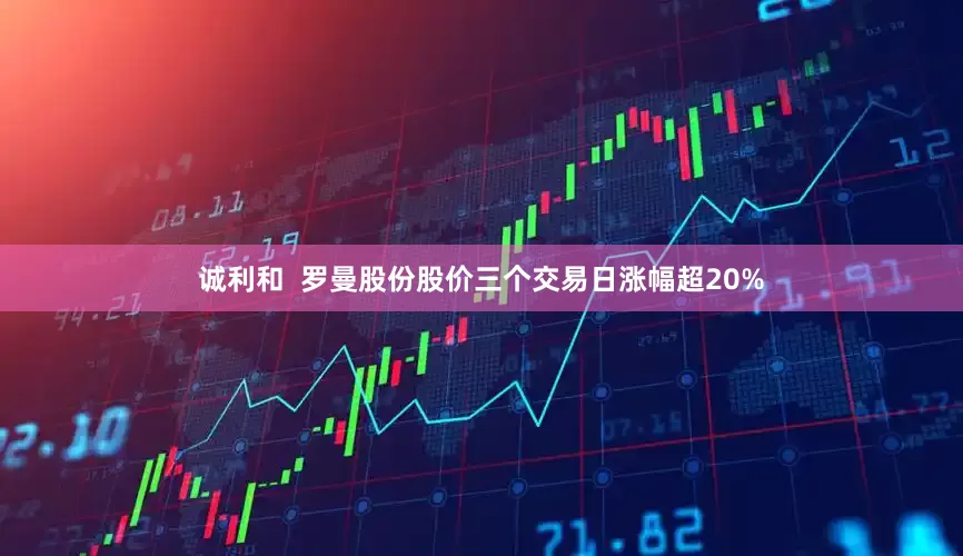 诚利和  罗曼股份股价三个交易日涨幅超20%