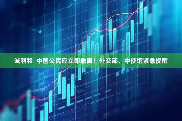 诚利和  中国公民应立即撤离！外交部、中使馆紧急提醒