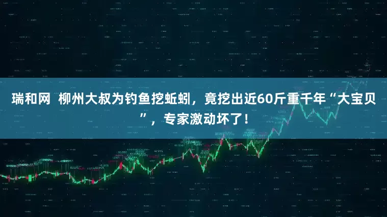 瑞和网  柳州大叔为钓鱼挖蚯蚓，竟挖出近60斤重千年“大宝贝”，专家激动坏了！