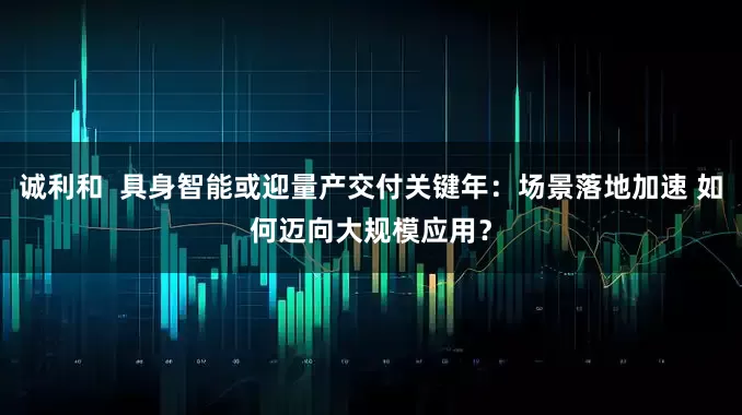 诚利和  具身智能或迎量产交付关键年：场景落地加速 如何迈向大规模应用？