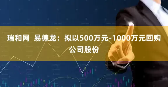 瑞和网  易德龙：拟以500万元-1000万元回购公司股份