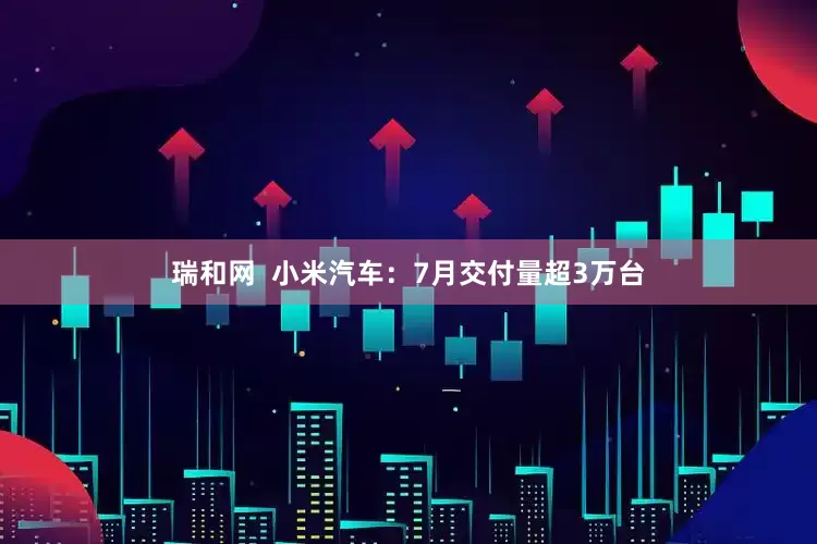 瑞和网  小米汽车：7月交付量超3万台