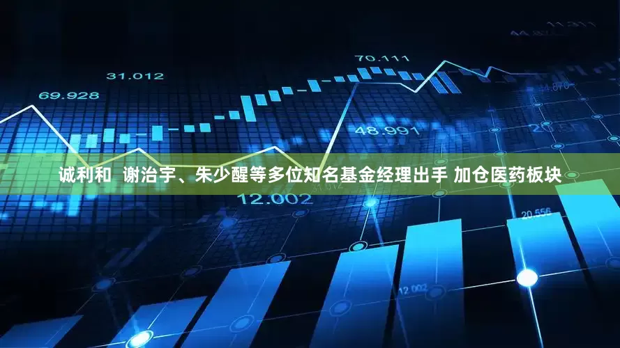 诚利和  谢治宇、朱少醒等多位知名基金经理出手 加仓医药板块